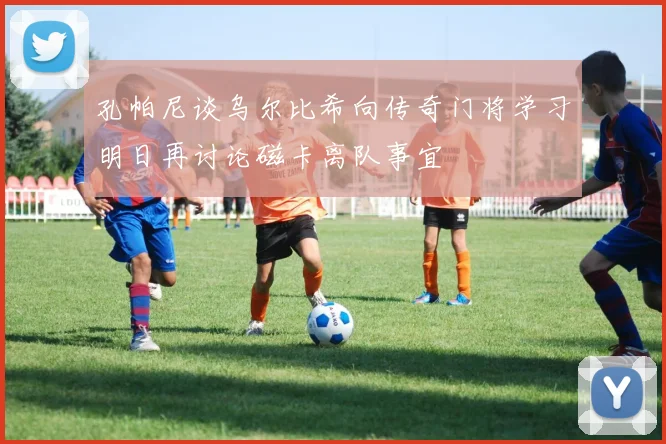 孔帕尼谈乌尔比希向传奇门将学习明日再讨论磁卡离队事宜