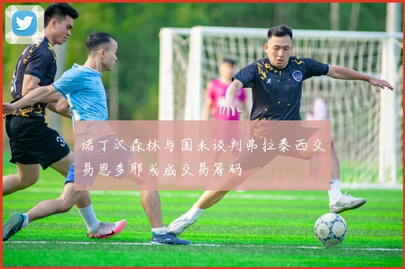 诺丁汉森林与国米谈判弗拉泰西交易恩多耶或成交易筹码