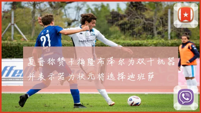 夏普称赞卡梅隆布泽尔为双十机器并表示若为状元将选择迪班萨