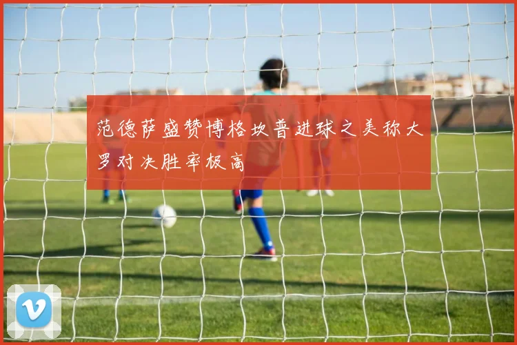 范德萨盛赞博格坎普进球之美称大罗对决胜率极高