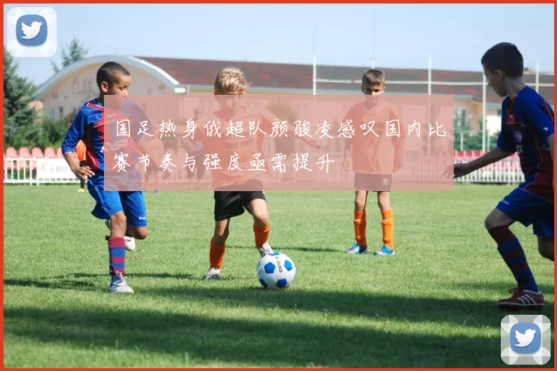 国足热身俄超队颜骏凌感叹国内比赛节奏与强度亟需提升