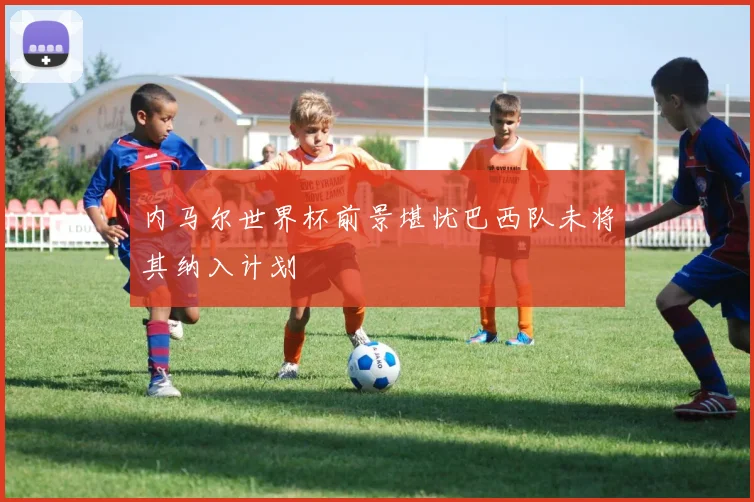 内马尔世界杯前景堪忧巴西队未将其纳入计划