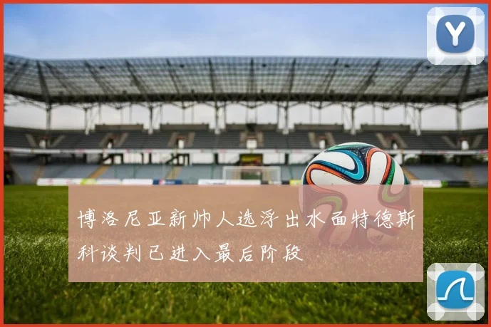 博洛尼亚新帅人选浮出水面特德斯科谈判已进入最后阶段