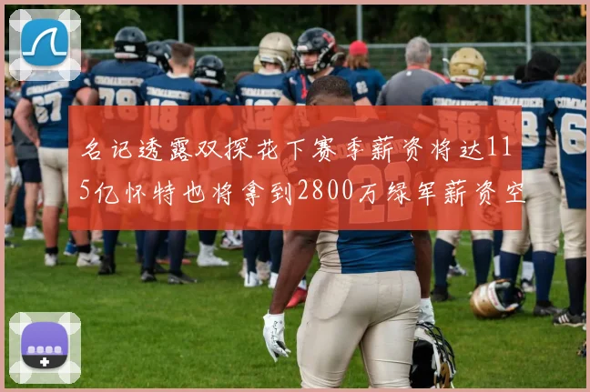 名记透露双探花下赛季薪资将达115亿怀特也将拿到2800万绿军薪资空间依旧紧张