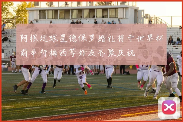 阿根廷球星德保罗婚礼将于世界杯前举行梅西等好友齐聚庆祝