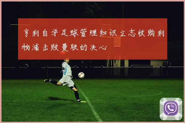 亨利自学足球管理知识立志收购利物浦击败曼联的决心