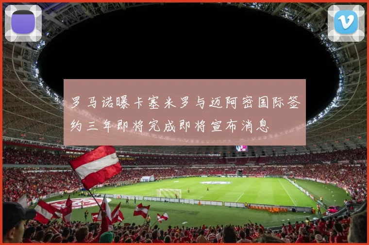 罗马诺曝卡塞米罗与迈阿密国际签约三年即将完成即将宣布消息