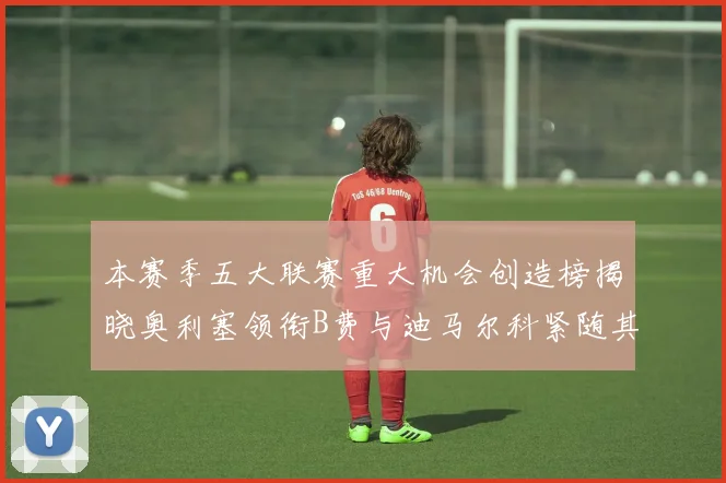 本赛季五大联赛重大机会创造榜揭晓奥利塞领衔B费与迪马尔科紧随其后