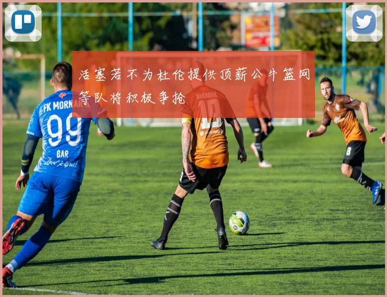 活塞若不为杜伦提供顶薪公牛篮网等队将积极争抢