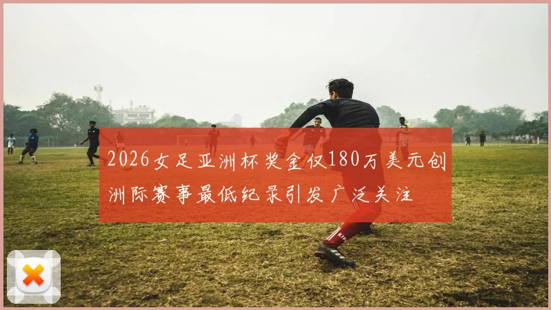 2026女足亚洲杯奖金仅180万美元创洲际赛事最低纪录引发广泛关注