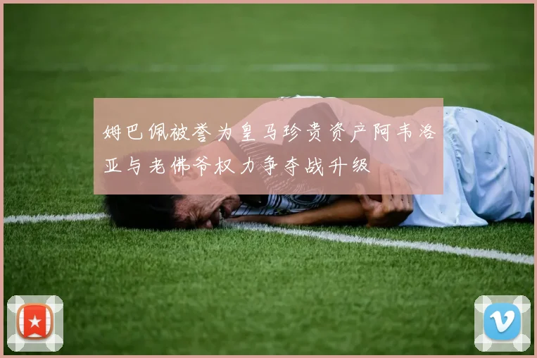 姆巴佩被誉为皇马珍贵资产阿韦洛亚与老佛爷权力争夺战升级