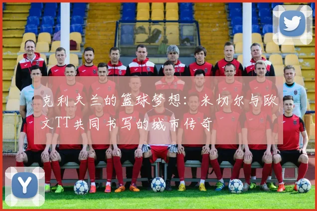 克利夫兰的篮球梦想：米切尔与欧文TT共同书写的城市传奇