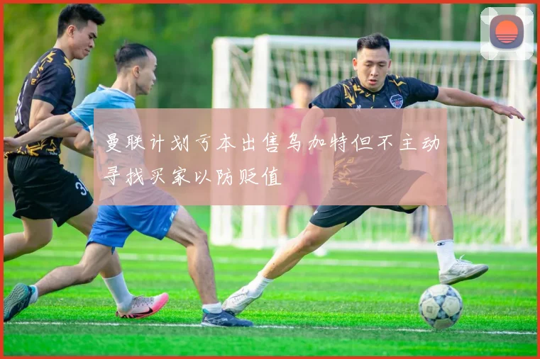 曼联计划亏本出售乌加特但不主动寻找买家以防贬值