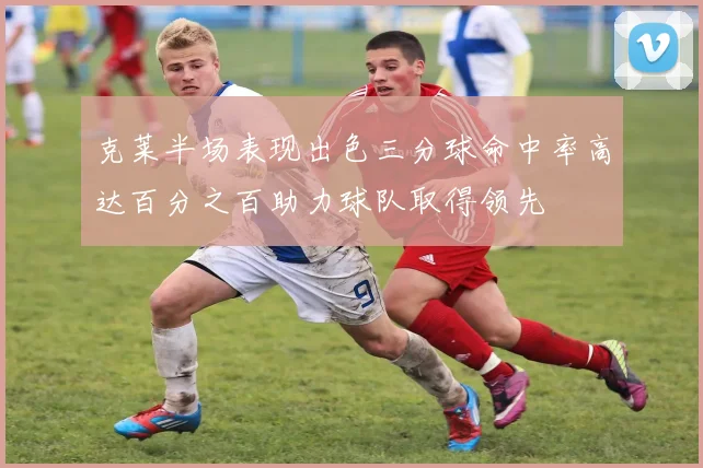 克莱半场表现出色三分球命中率高达百分之百助力球队取得领先