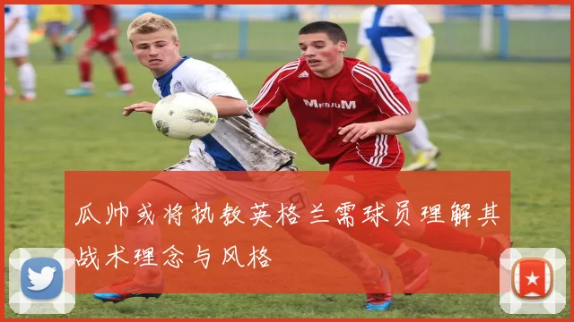 瓜帅或将执教英格兰需球员理解其战术理念与风格