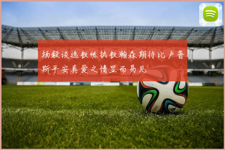 杨毅谈选教练执教瀚森期待比卢普斯平安真爱之情显而易见